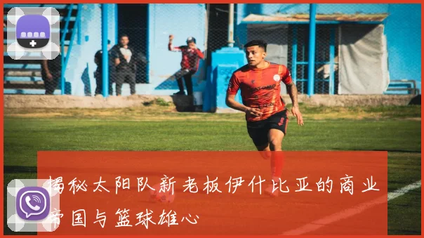 揭秘太阳队新老板伊什比亚的商业帝国与篮球雄心