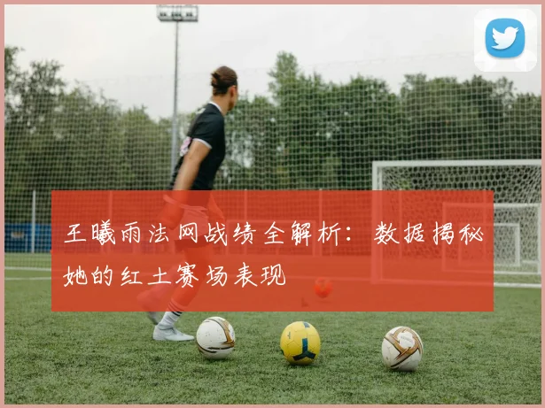 王曦雨法网战绩全解析：数据揭秘她的红土赛场表现