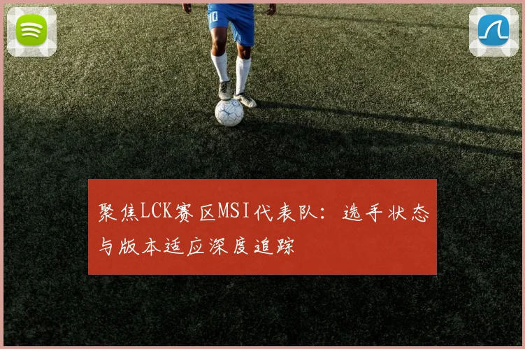 聚焦LCK赛区MSI代表队:选手状态与版本适应深度追踪