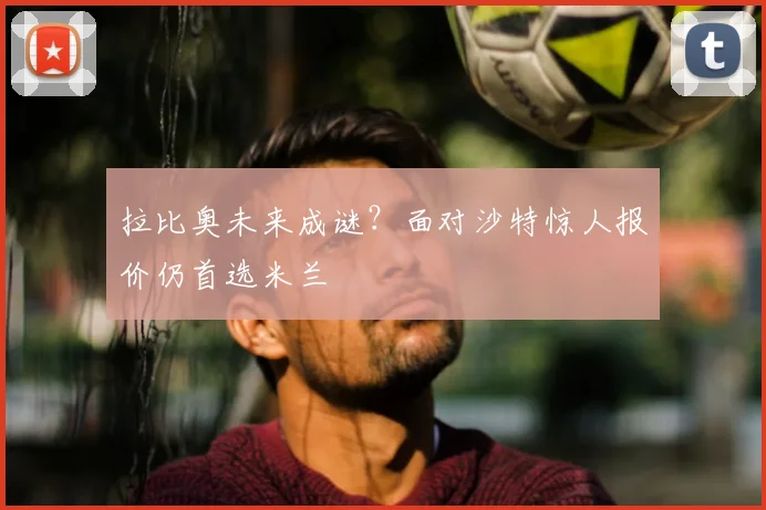 拉比奥未来成谜？面对沙特惊人报价仍首选米兰