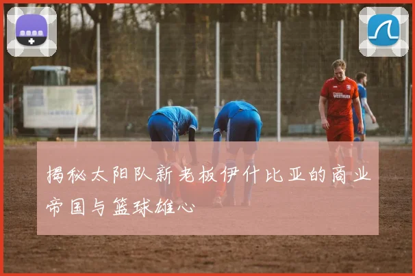 揭秘太阳队新老板伊什比亚的商业帝国与篮球雄心