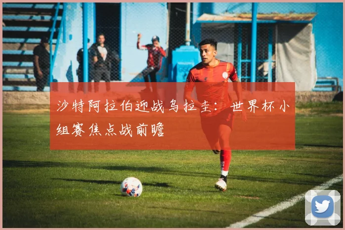 沙特阿拉伯迎战乌拉圭:世界杯小组赛焦点战前瞻