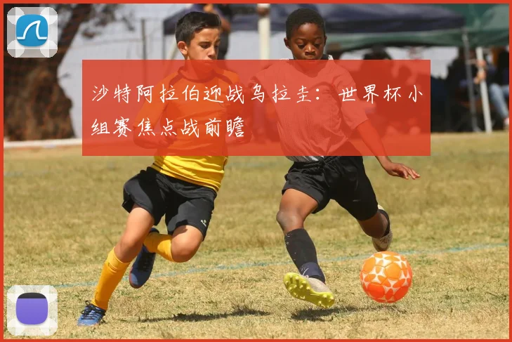 沙特阿拉伯迎战乌拉圭：世界杯小组赛焦点战前瞻