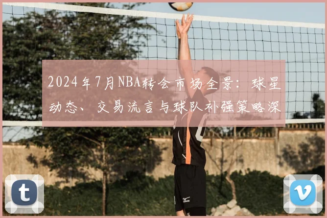 2024年7月NBA转会市场全景:球星动态、交易流言与球队补强策略深度解析