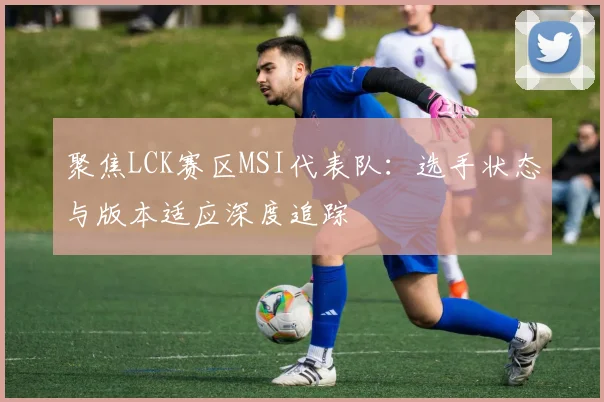聚焦LCK赛区MSI代表队：选手状态与版本适应深度追踪