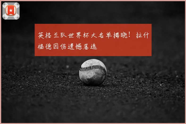 英格兰队世界杯大名单揭晓！拉什福德因伤遗憾落选