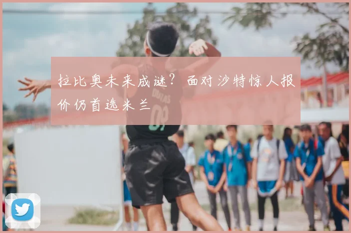 拉比奥未来成谜?面对沙特惊人报价仍首选米兰