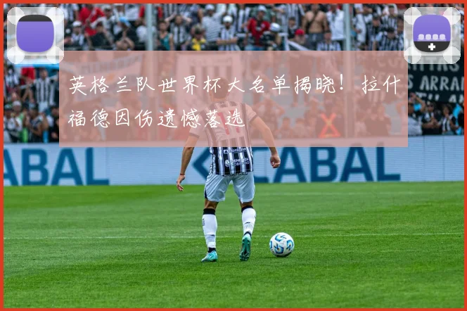 英格兰队世界杯大名单揭晓！拉什福德因伤遗憾落选