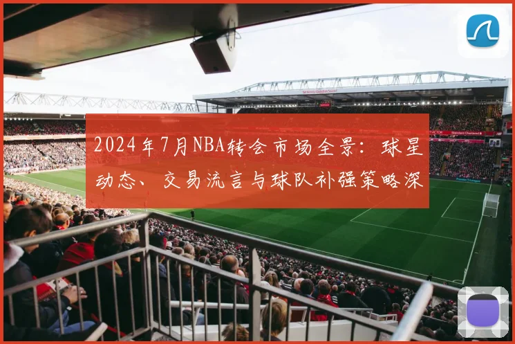 2024年7月NBA转会市场全景：球星动态、交易流言与球队补强策略深度解析