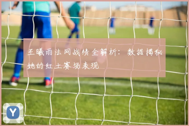 王曦雨法网战绩全解析:数据揭秘她的红土赛场表现